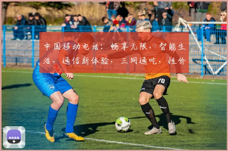 中国移动电话：畅享无限，智能生活，通信新体验，三网通吃，性价比高，必备神器