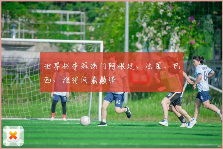 世界杯夺冠热门阿根廷、法国、巴西，谁将问鼎巅峰
