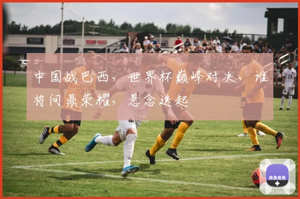 中国战巴西，世界杯巅峰对决，谁将问鼎荣耀，悬念迭起