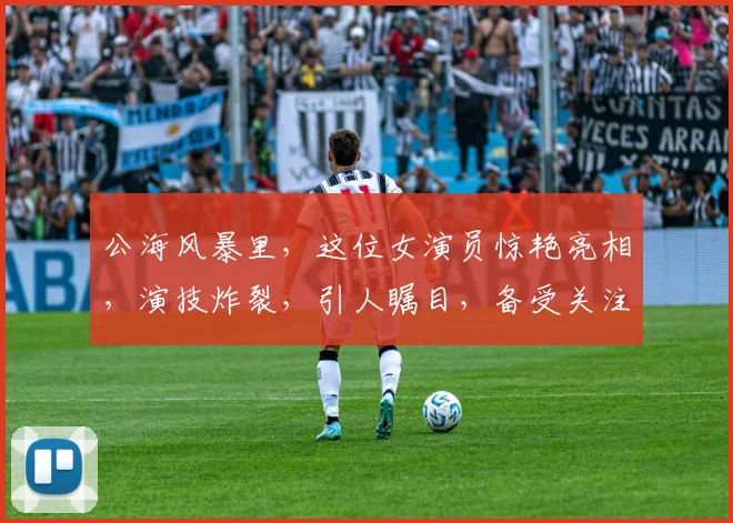 公海风暴里，这位女演员惊艳亮相，演技炸裂，引人瞩目，备受关注