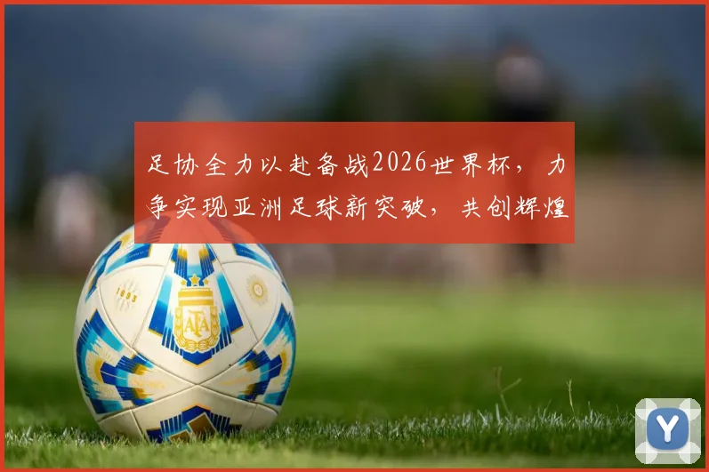 足协全力以赴备战2026世界杯，力争实现亚洲足球新突破，共创辉煌