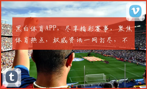 黑白体育APP，尽享精彩赛事，聚焦体育热点，权威资讯一网打尽，不容错过