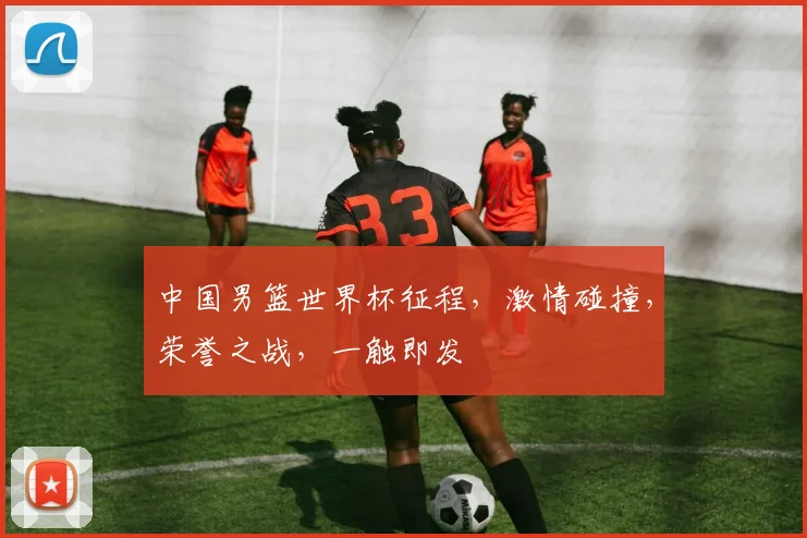 中国男篮世界杯征程，激情碰撞，荣誉之战，一触即发