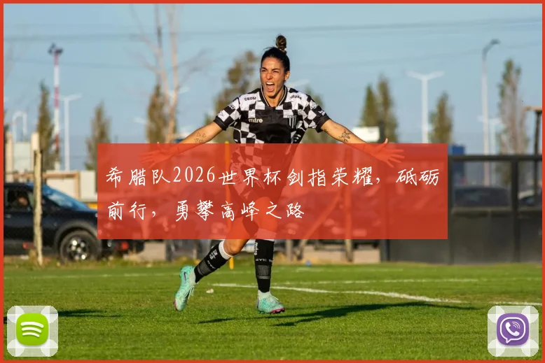 希腊队2026世界杯剑指荣耀，砥砺前行，勇攀高峰之路