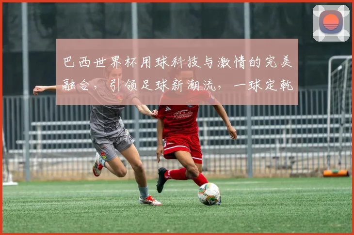 巴西世界杯用球科技与激情的完美融合，引领足球新潮流，一球定乾坤