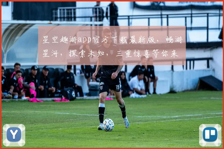 星空趣游app官方下载最新版，畅游星河，探索未知，三重惊喜等你来
