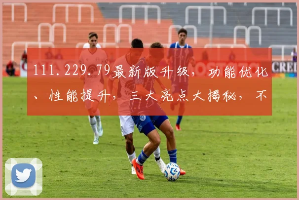 111.229.79最新版升级，功能优化、性能提升，三大亮点大揭秘，不容错过